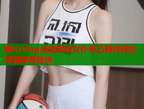 糖心Vlog全能家政女仆多乙教你轻松掌握家务秘诀