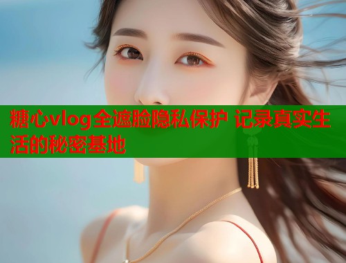 糖心vlog全遮脸隐私保护 记录真实生活的秘密基地