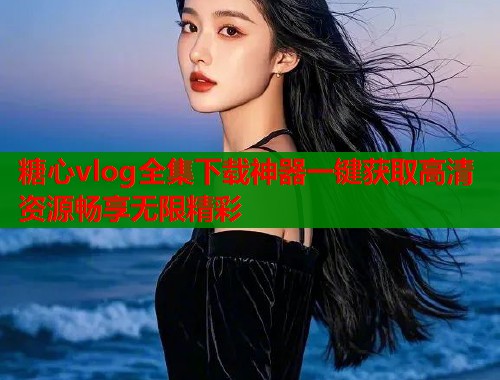 糖心vlog全集下载神器一键获取高清资源畅享无限精彩