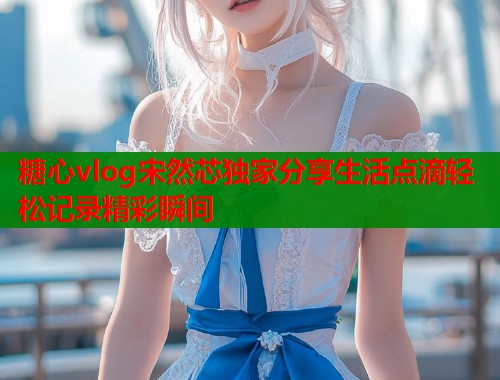 糖心vlog宋然芯独家分享生活点滴轻松记录精彩瞬间