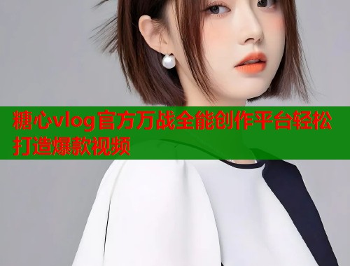 糖心vlog官方万战全能创作平台轻松打造爆款视频
