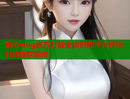 糖心vlog官方万战全能创作平台轻松打造爆款视频