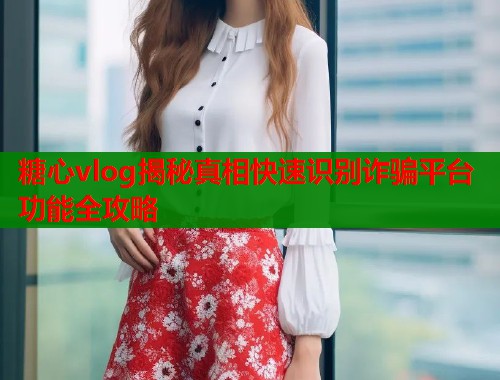 糖心vlog揭秘真相快速识别诈骗平台功能全攻略