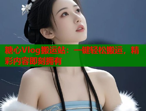 糖心Vlog搬运站：一键轻松搬运，精彩内容即刻拥有
