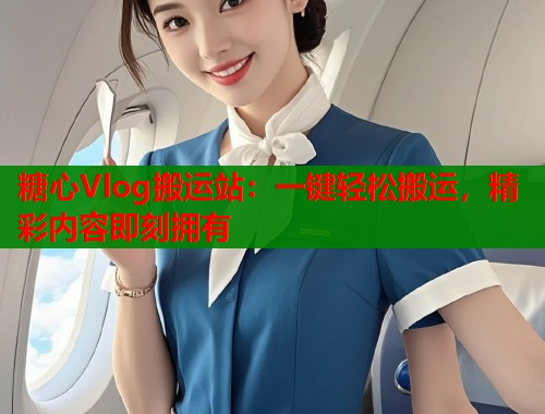 糖心Vlog搬运站：一键轻松搬运，精彩内容即刻拥有