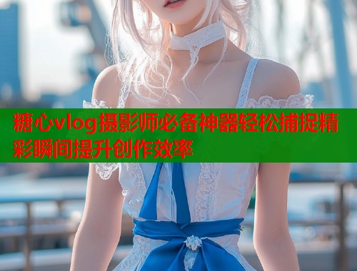 糖心vlog摄影师必备神器轻松捕捉精彩瞬间提升创作效率