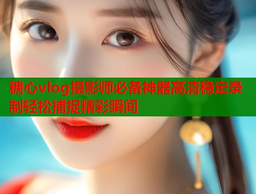 糖心vlog摄影师必备神器高清稳定录制轻松捕捉精彩瞬间