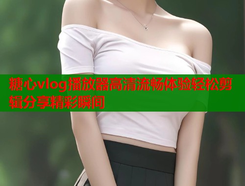 糖心vlog播放器高清流畅体验轻松剪辑分享精彩瞬间