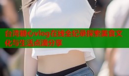 台湾糖心vlog在线全纪录探索美食文化与生活点滴分享