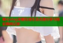 糖心vlog米娜在线生活点滴分享与精彩瞬间记录