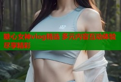 糖心女神vlog精选 多元内容互动体验尽享精彩