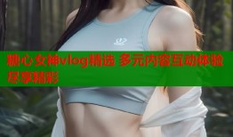 糖心女神vlog精选 多元内容互动体验尽享精彩