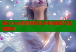 糖心vlog带你探索生活中的甜蜜与温暖瞬间