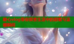 糖心vlog带你探索生活中的甜蜜与温暖瞬间