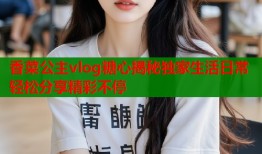 香菜公主vlog糖心揭秘独家生活日常轻松分享精彩不停