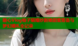 糖心Vlog柚子猫婚纱新娘甜蜜筹备与梦幻婚礼全记录