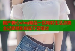 国产糖心vlog精品一区精彩生活点滴全记录精彩纷呈不容错过
