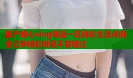 国产糖心vlog精品一区精彩生活点滴全记录精彩纷呈不容错过