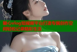 糖心vlog短视频平台打造专属创作空间轻松记录精彩生活