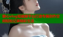 糖心vlog短视频平台打造专属创作空间轻松记录精彩生活