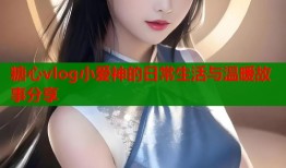 糖心vlog小爱神的日常生活与温暖故事分享