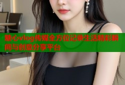 糖心vlog传媒全方位记录生活精彩瞬间与创意分享平台