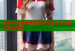 糖心vlog蔡鱼崽的日常生活分享与精彩故事集锦