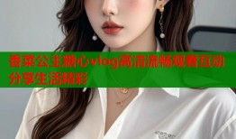 香菜公主糖心vlog高清流畅观看互动分享生活精彩