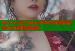 糖心vlog漂亮的up教你轻松打造高颜值视频吸引百万粉丝