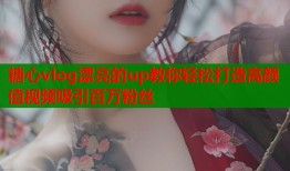 糖心vlog漂亮的up教你轻松打造高颜值视频吸引百万粉丝