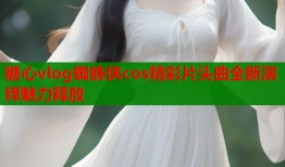 糖心vlog蜘蛛侠cos精彩片头曲全新演绎魅力释放