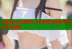 心糖Vlog女演员Curly的成长故事与精彩日常揭秘