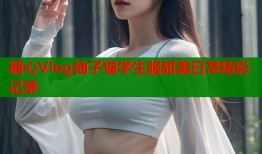 糖心Vlog柚子猫学生服甜美日常精彩记录