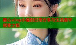 糖心vlog小橘的日常分享与生活美学探索之旅