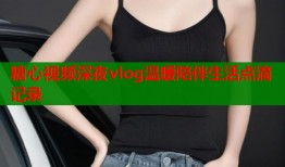 糖心视频深夜vlog温暖陪伴生活点滴记录