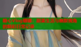 糖心Vlog娜娜：甜美生活与幽默视角的精彩日常记录