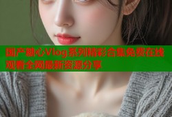 国产糖心Vlog系列精彩合集免费在线观看全网最新资源分享