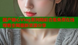 国产糖心Vlog系列精彩合集免费在线观看全网最新资源分享