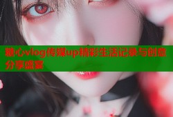 糖心vlog传媒up精彩生活记录与创意分享盛宴