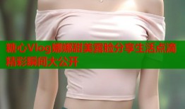 糖心Vlog娜娜甜美露脸分享生活点滴精彩瞬间大公开