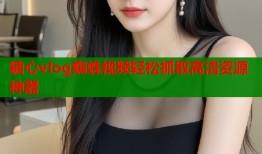 糖心vlog蜘蛛视频轻松抓取高清资源神器
