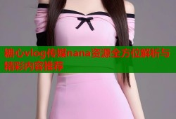 糖心vlog传媒nana资源全方位解析与精彩内容推荐