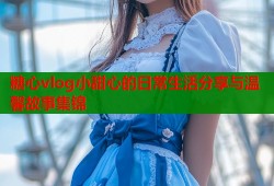糖心vlog小甜心的日常生活分享与温馨故事集锦