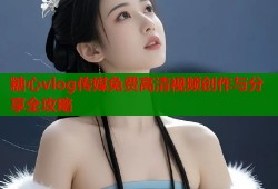 糖心vlog传媒免费高清视频创作与分享全攻略