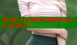 国产糖心Vlog破解全攻略揭秘创作技巧与实用玩法