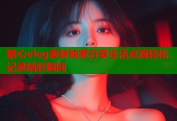 糖心vlog表妹独家分享生活点滴轻松记录精彩瞬间