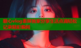 糖心vlog表妹独家分享生活点滴轻松记录精彩瞬间
