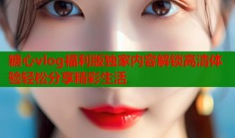 糖心vlog福利版独家内容解锁高清体验轻松分享精彩生活