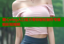 糖心vlog入口官方带你轻松制作专属精彩短视频