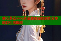 糖心多乙vlog作品集锦轻松创作分享精彩生活瞬间